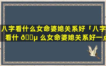 八字看什么女命婆媳关系好「八字看什 🌵 么女命婆媳关系好一点」